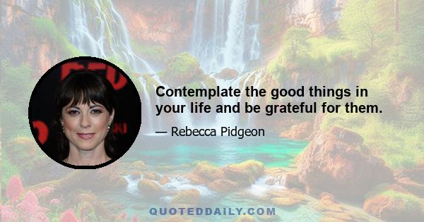 Contemplate the good things in your life and be grateful for them.