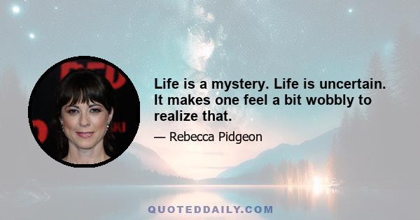 Life is a mystery. Life is uncertain. It makes one feel a bit wobbly to realize that.