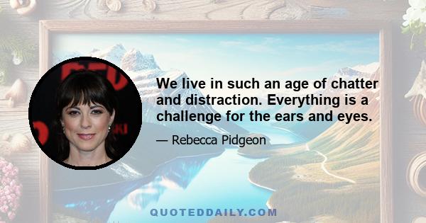 We live in such an age of chatter and distraction. Everything is a challenge for the ears and eyes.