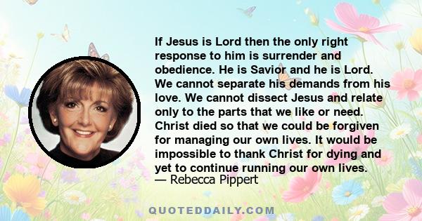 If Jesus is Lord then the only right response to him is surrender and obedience. He is Savior and he is Lord. We cannot separate his demands from his love. We cannot dissect Jesus and relate only to the parts that we