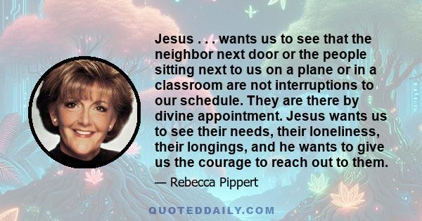 Jesus . . . wants us to see that the neighbor next door or the people sitting next to us on a plane or in a classroom are not interruptions to our schedule. They are there by divine appointment. Jesus wants us to see