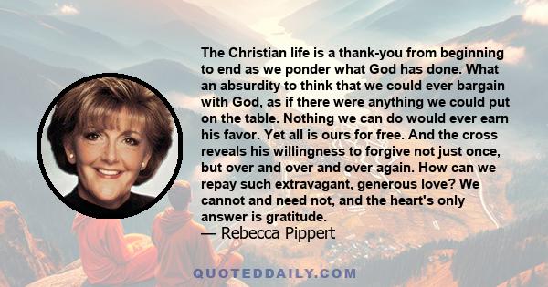 The Christian life is a thank-you from beginning to end as we ponder what God has done. What an absurdity to think that we could ever bargain with God, as if there were anything we could put on the table. Nothing we can 