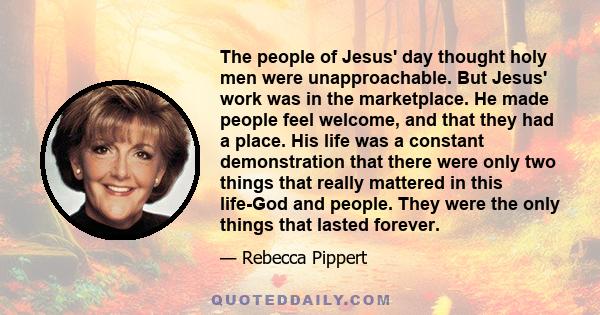 The people of Jesus' day thought holy men were unapproachable. But Jesus' work was in the marketplace. He made people feel welcome, and that they had a place. His life was a constant demonstration that there were only