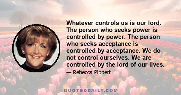 Whatever controls us is our lord. The person who seeks power is controlled by power. The person who seeks acceptance is controlled by acceptance. We do not control ourselves. We are controlled by the lord of our lives.