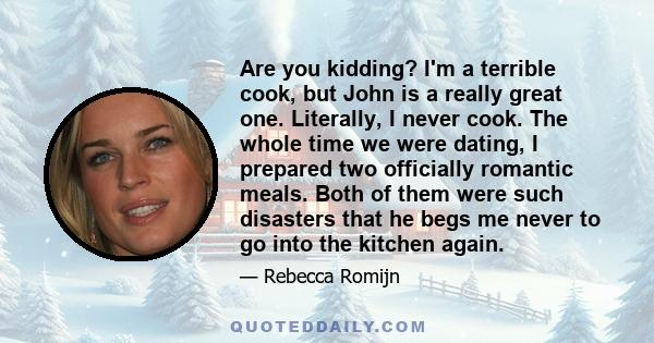 Are you kidding? I'm a terrible cook, but John is a really great one. Literally, I never cook. The whole time we were dating, I prepared two officially romantic meals. Both of them were such disasters that he begs me