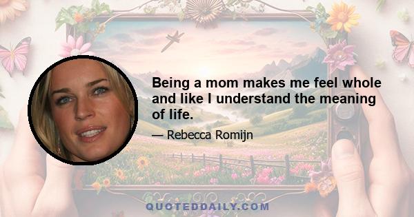 Being a mom makes me feel whole and like I understand the meaning of life.