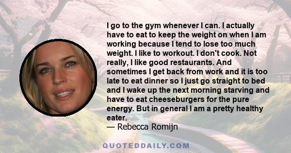 I go to the gym whenever I can. I actually have to eat to keep the weight on when I am working because I tend to lose too much weight. I like to workout. I don't cook. Not really, I like good restaurants. And sometimes