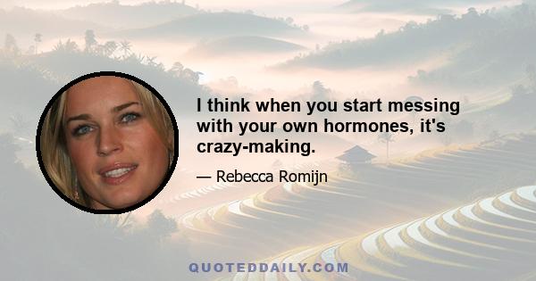 I think when you start messing with your own hormones, it's crazy-making.