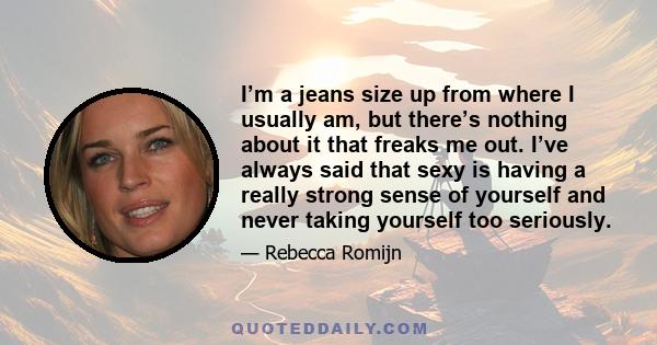 I’m a jeans size up from where I usually am, but there’s nothing about it that freaks me out. I’ve always said that sexy is having a really strong sense of yourself and never taking yourself too seriously.