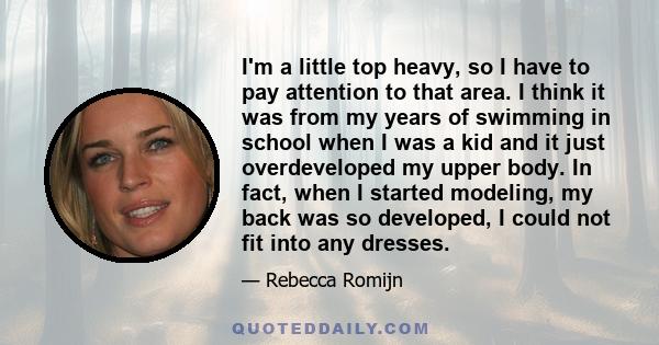 I'm a little top heavy, so I have to pay attention to that area. I think it was from my years of swimming in school when I was a kid and it just overdeveloped my upper body. In fact, when I started modeling, my back was 