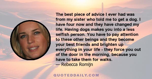 The best piece of advice I ever had was from my sister who told me to get a dog. I have four now and they have changed my life. Having dogs makes you into a less selfish person. You have to pay attention to these other