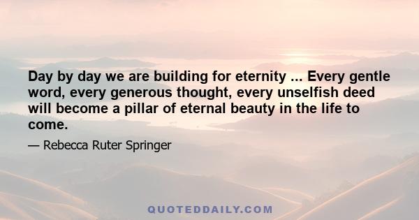 Day by day we are building for eternity ... Every gentle word, every generous thought, every unselfish deed will become a pillar of eternal beauty in the life to come.