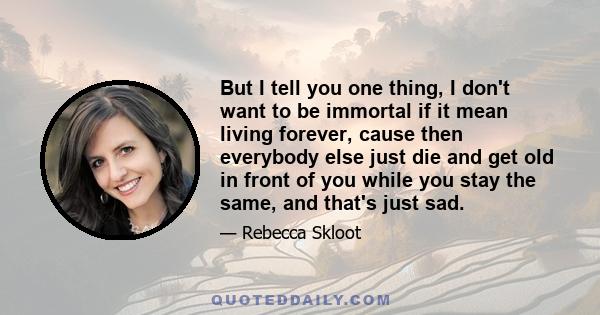 But I tell you one thing, I don't want to be immortal if it mean living forever, cause then everybody else just die and get old in front of you while you stay the same, and that's just sad.