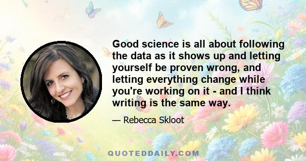 Good science is all about following the data as it shows up and letting yourself be proven wrong, and letting everything change while you're working on it - and I think writing is the same way.