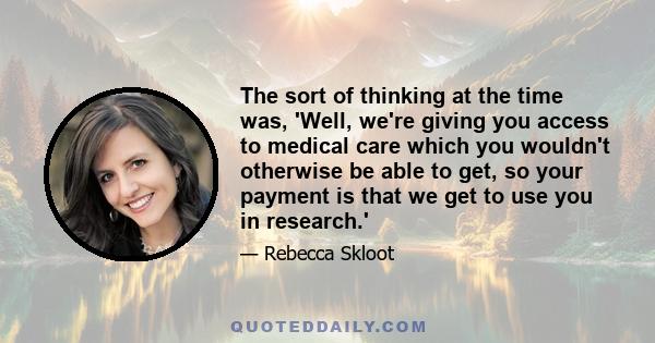 The sort of thinking at the time was, 'Well, we're giving you access to medical care which you wouldn't otherwise be able to get, so your payment is that we get to use you in research.'