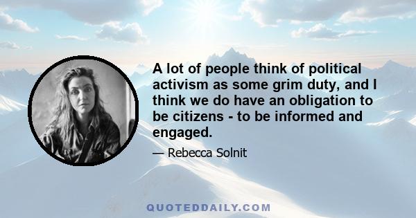 A lot of people think of political activism as some grim duty, and I think we do have an obligation to be citizens - to be informed and engaged.