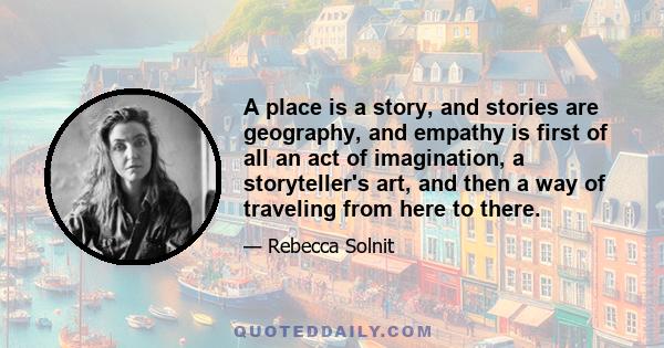 A place is a story, and stories are geography, and empathy is first of all an act of imagination, a storyteller's art, and then a way of traveling from here to there.