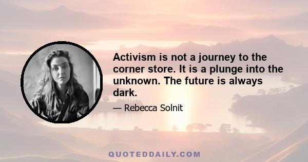 Activism is not a journey to the corner store. It is a plunge into the unknown. The future is always dark.