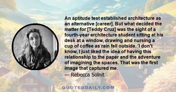 An aptitude test established architecture as an alternative [career]. But what decided the matter for [Teddy Cruz] was the sight of a fourth-year architecture student sitting at his desk at a window, drawing and nursing 