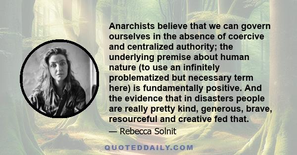 Anarchists believe that we can govern ourselves in the absence of coercive and centralized authority; the underlying premise about human nature (to use an infinitely problematized but necessary term here) is