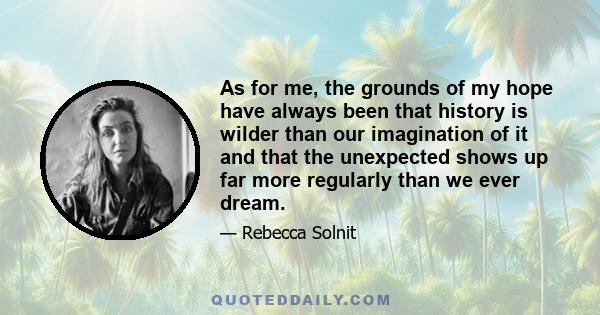 As for me, the grounds of my hope have always been that history is wilder than our imagination of it and that the unexpected shows up far more regularly than we ever dream.