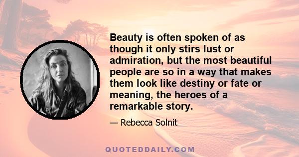 Beauty is often spoken of as though it only stirs lust or admiration, but the most beautiful people are so in a way that makes them look like destiny or fate or meaning, the heroes of a remarkable story.