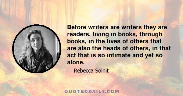 Before writers are writers they are readers, living in books, through books, in the lives of others that are also the heads of others, in that act that is so intimate and yet so alone.