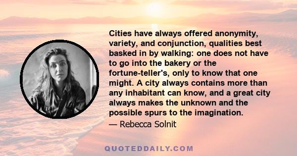 Cities have always offered anonymity, variety, and conjunction, qualities best basked in by walking: one does not have to go into the bakery or the fortune-teller's, only to know that one might. A city always contains