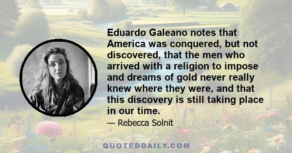 Eduardo Galeano notes that America was conquered, but not discovered, that the men who arrived with a religion to impose and dreams of gold never really knew where they were, and that this discovery is still taking