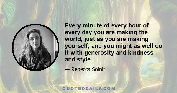 Every minute of every hour of every day you are making the world, just as you are making yourself, and you might as well do it with generosity and kindness and style.