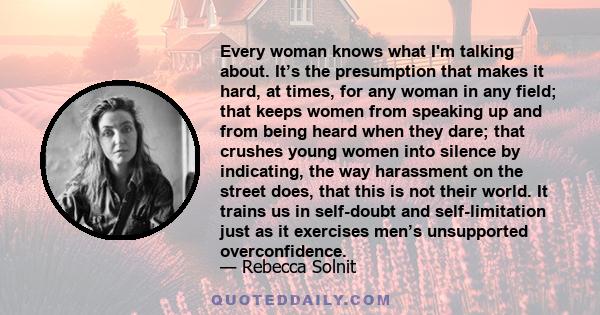 Every woman knows what I'm talking about. It’s the presumption that makes it hard, at times, for any woman in any field; that keeps women from speaking up and from being heard when they dare; that crushes young women