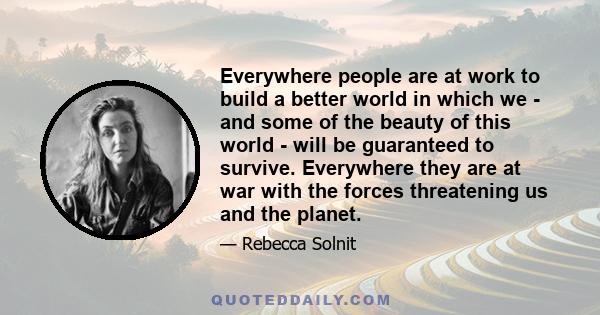 Everywhere people are at work to build a better world in which we - and some of the beauty of this world - will be guaranteed to survive. Everywhere they are at war with the forces threatening us and the planet.