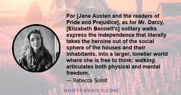 For [Jane Austen and the readers of Pride and Prejudice], as for Mr. Darcy, [Elizabeth Bennett's] solitary walks express the independence that literally takes the heroine out of the social sphere of the houses and their 