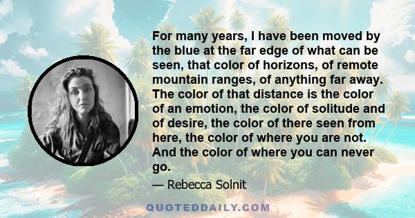 For many years, I have been moved by the blue at the far edge of what can be seen, that color of horizons, of remote mountain ranges, of anything far away. The color of that distance is the color of an emotion, the