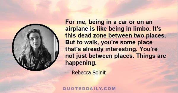 For me, being in a car or on an airplane is like being in limbo. It's this dead zone between two places. But to walk, you're some place that's already interesting. You're not just between places. Things are happening.