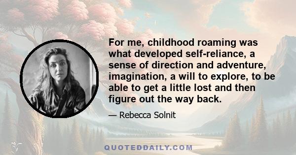 For me, childhood roaming was what developed self-reliance, a sense of direction and adventure, imagination, a will to explore, to be able to get a little lost and then figure out the way back.