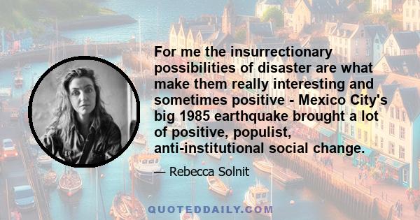 For me the insurrectionary possibilities of disaster are what make them really interesting and sometimes positive - Mexico City's big 1985 earthquake brought a lot of positive, populist, anti-institutional social change.