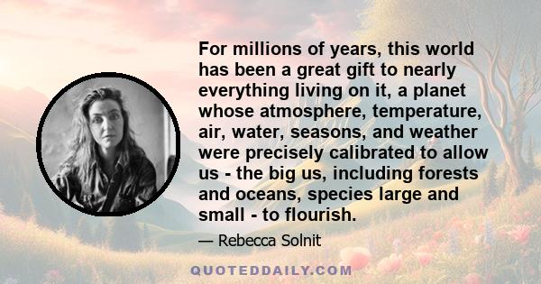 For millions of years, this world has been a great gift to nearly everything living on it, a planet whose atmosphere, temperature, air, water, seasons, and weather were precisely calibrated to allow us - the big us,