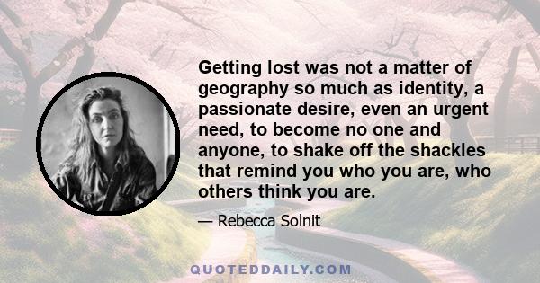 Getting lost was not a matter of geography so much as identity, a passionate desire, even an urgent need, to become no one and anyone, to shake off the shackles that remind you who you are, who others think you are.