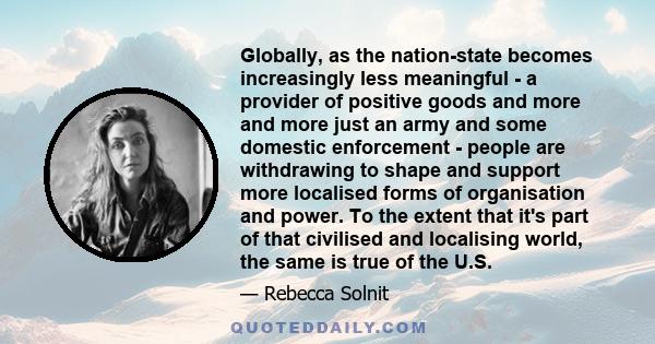 Globally, as the nation-state becomes increasingly less meaningful - a provider of positive goods and more and more just an army and some domestic enforcement - people are withdrawing to shape and support more localised 