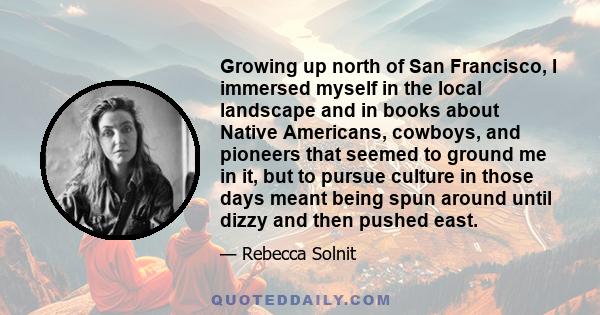 Growing up north of San Francisco, I immersed myself in the local landscape and in books about Native Americans, cowboys, and pioneers that seemed to ground me in it, but to pursue culture in those days meant being spun 