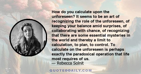 How do you calculate upon the unforeseen? It seems to be an art of recognizing the role of the unforeseen, of keeping your balance amid surprises, of collaborating with chance, of recognizing that there are some