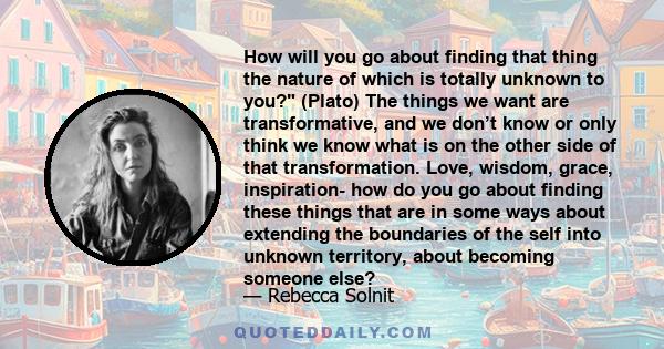 How will you go about finding that thing the nature of which is totally unknown to you? (Plato) The things we want are transformative, and we don’t know or only think we know what is on the other side of that