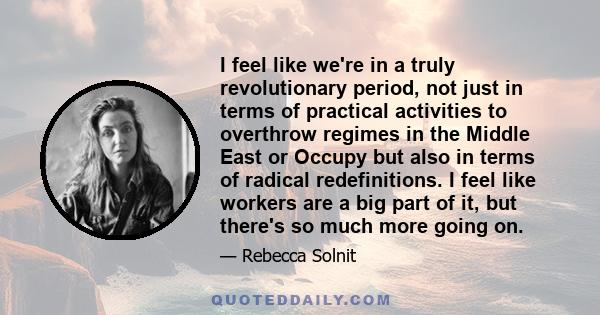 I feel like we're in a truly revolutionary period, not just in terms of practical activities to overthrow regimes in the Middle East or Occupy but also in terms of radical redefinitions. I feel like workers are a big