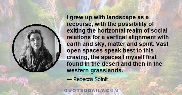 I grew up with landscape as a recourse, with the possibility of exiting the horizontal realm of social relations for a vertical alignment with earth and sky, matter and spirit. Vast open spaces speak best to this