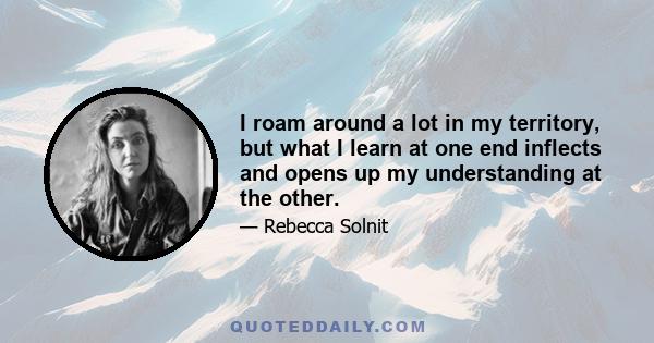 I roam around a lot in my territory, but what I learn at one end inflects and opens up my understanding at the other.