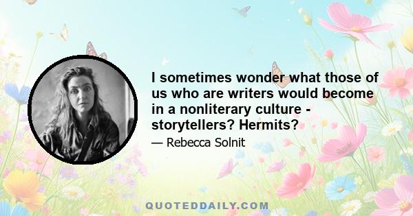 I sometimes wonder what those of us who are writers would become in a nonliterary culture - storytellers? Hermits?