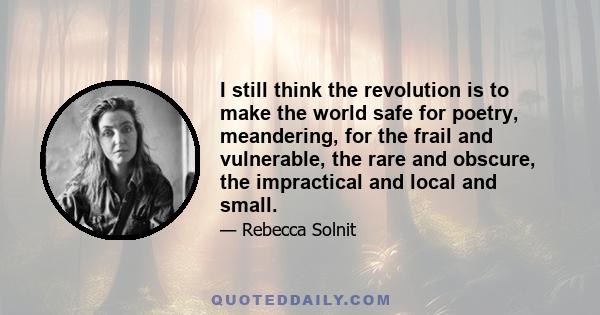 I still think the revolution is to make the world safe for poetry, meandering, for the frail and vulnerable, the rare and obscure, the impractical and local and small.