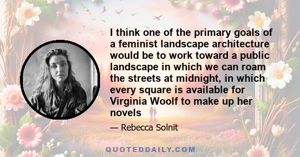 I think one of the primary goals of a feminist landscape architecture would be to work toward a public landscape in which we can roam the streets at midnight, in which every square is available for Virginia Woolf to