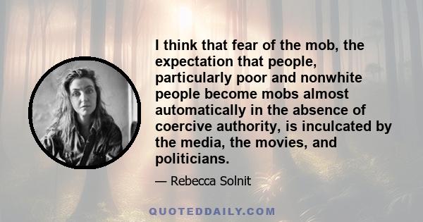 I think that fear of the mob, the expectation that people, particularly poor and nonwhite people become mobs almost automatically in the absence of coercive authority, is inculcated by the media, the movies, and